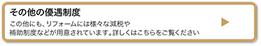 その他の優遇制度 この他にも、リフォームには様々な減税や補助制度などが用意されています。詳しくはこちらをご覧ください