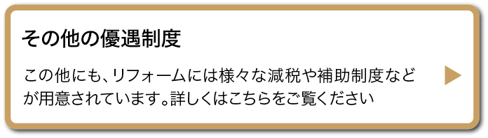 その他の優遇制度 この他にも、リフォームには様々な減税や補助制度などが用意されています。詳しくはこちらをご覧ください
