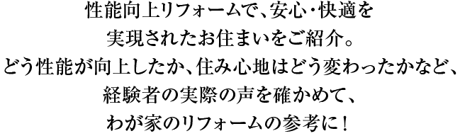 性能向上リフォームで、安心・快適を実現されたお住まいをご紹介。どう性能が向上したか、住み心地はどう変わったかなど、経験者の実際の声を確かめて、わが家のリフォームの参考に！