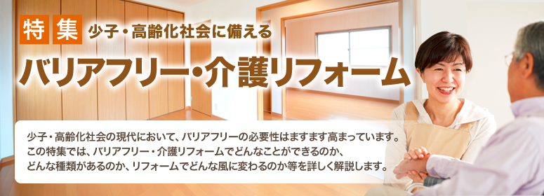 特集 少子・高齢化社会に備える バリアフリー・介護リフォーム 少子・高齢化社会の現代において、バリアフリーの必要性はますます高まっています。この特集では、バリアフリー・介護リフォームでどんなことができるのか、どんな種類があるのか、リフォームでどんな風に変わるのか等を詳しく解説します。