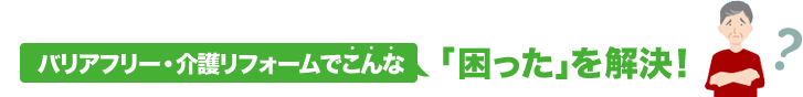 バリアフリー・介護リフォームでこんな「困った」を解決！