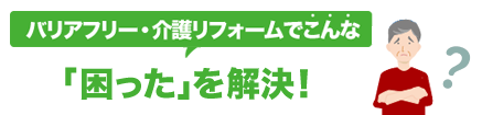 バリアフリー・介護リフォームでこんな「困った」を解決！