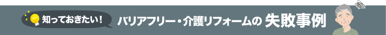 知っておきたい！ バリアフリー・介護リフォームの 失敗事例