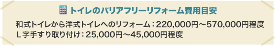 トイレのバリアフリーリフォーム費用目安 和式トイレから洋式トイレへのリフォーム：220,000円〜570,000円程度 Ｌ字手すり取り付け：25,000円〜45,000円程度