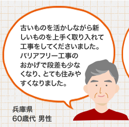 古いものを活かしながら新しいものを上手く取り入れて工事をしてくださいました。バリアフリー工事のおかげで段差も少なくなり、とても住みやすくなりました。 兵庫県 60歳代 男性