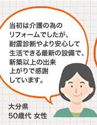 当初は介護の為のリフォームでしたが、耐震診断やより安心して生活できる最新の設備で、新築以上の出来上がりで感謝しています。 大分県50歳代 女性