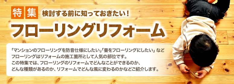 特集 検討する前に知っておきたい！ フローリングリフォーム 「マンションのフローリングを防音仕様にしたい」「畳をフローリングにしたい」などフローリングはリフォームの施工箇所として人気の部位です。この特集では、フローリングのリフォームでどんなことができるのか、どんな種類があるのか、リフォームでどんな風に変わるのかなどご紹介します。