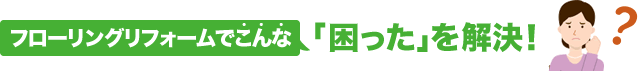 フローリングリフォームでこんな「困った」を解決！