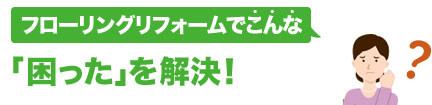フローリングリフォームでこんな「困った」を解決！