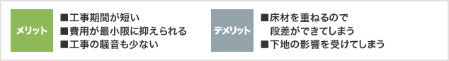 メリット ■工事期間が短い ■費用が最小限に抑えられる ■工事の騒音も少ない デメリット ■床材を重ねるので段差ができてしまう ■下地の影響を受けてしまう