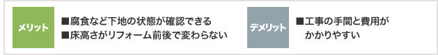 メリット ■腐食など下地の状態が確認できる ■床高さがリフォーム前後で変わらない  デメリット ■工事の手間と費用がかかりやすい