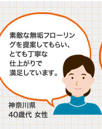 素敵な無垢フローリングを提案してもらい、とても丁寧な仕上がりで満足しています。（神奈川県 40歳代 女性）