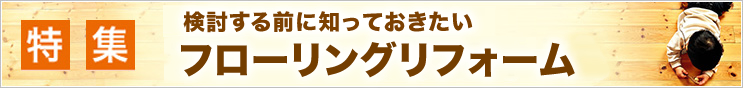 特集 検討する前に知っておきたい！ フローリングリフォーム