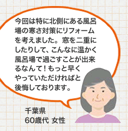 今回は特に北側にある風呂場の寒さ対策にリフォームを考えました。窓を二重にしたりして、こんなに温かく風呂場で過ごすことが出来るなんて！もっと早くやっていただければと後悔しております。 千葉県 60歳代 女性