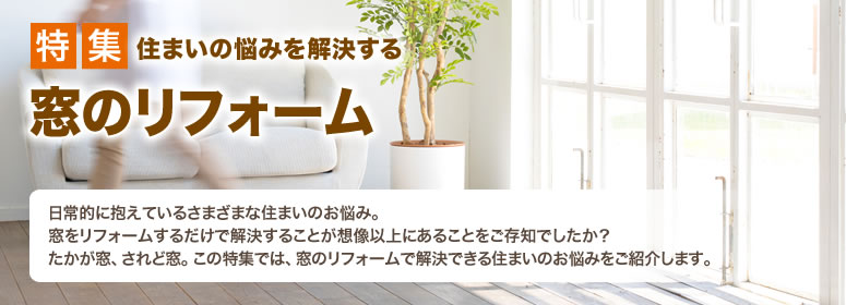 特集 住まいの悩みを解決する 窓のリフォーム 日常的に抱えているさまざまな住まいのお悩み。窓をリフォームするだけで解決することが想像以上にあることをご存知でしたか？たかが窓、されど窓。この特集では、窓のリフォームで解決できる住まいのお悩みをご紹介します。