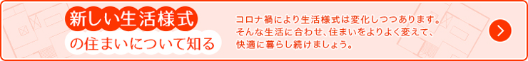 新しい生活様式の住まいについて知る コロナ禍により生活様式は変化しつつあります。そんな生活に合わせ、住まいをよりよく変えて、快適に暮らし続けましょう。