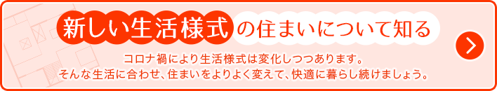 新しい生活様式の住まいについて知る コロナ禍により生活様式は変化しつつあります。そんな生活に合わせ、住まいをよりよく変えて、快適に暮らし続けましょう。