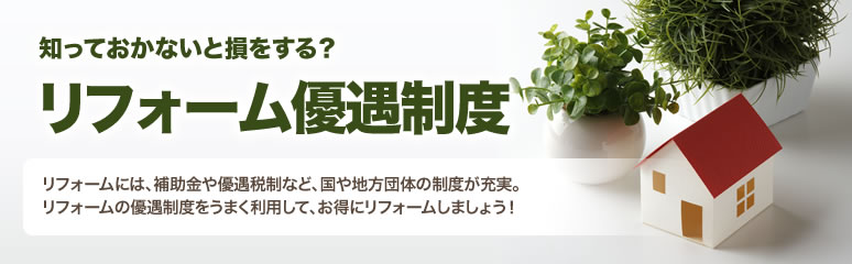 知っておかないと損をする？リフォーム優遇制度　リフォームには、補助金や優遇税制など、国や地方団体の制度が充実。リフォームの優遇制度をうまく利用して、お得にリフォームしましょう！