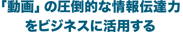 「動画」の圧倒的な情報伝達力をビジネスに活用する