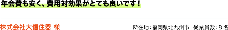 年会費も安く、費用対効果がとても良いです！ 株式会社大信住器 様　所在地：福岡県北九州市  従業員数：8名