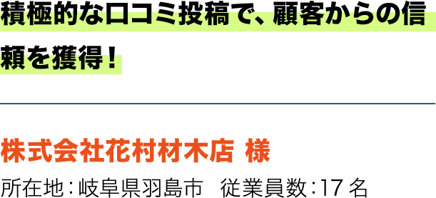 積極的な口コミ投稿で、顧客からの信頼を獲得！ 株式会社花村材木店 様 所在地：岐阜県羽島市  従業員数：17名