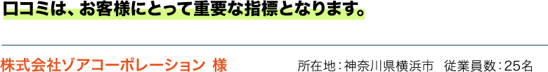 口コミは、お客様にとって重要な指標となります。 株式会社ゾアコーポレーション 様 所在地：神奈川県横浜市  従業員数：25名