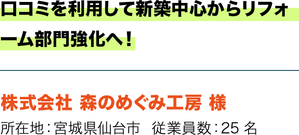 口コミを利用して新築中心からリフォーム部門強化へ！ 株式会社 森のめぐみ工房 様 所在地：宮城県仙台市  従業員数：25名